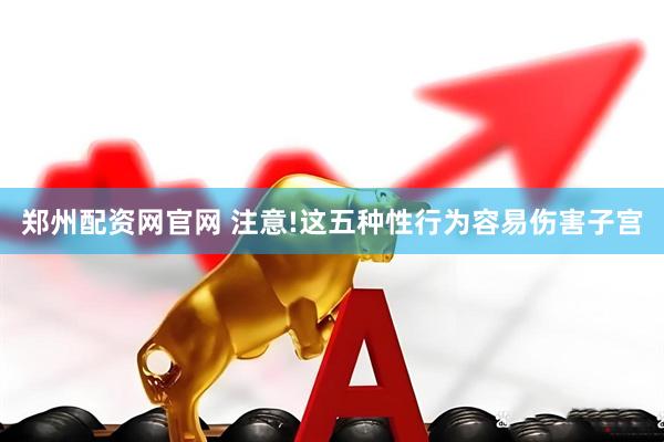 郑州配资网官网 注意!这五种性行为容易伤害子宫