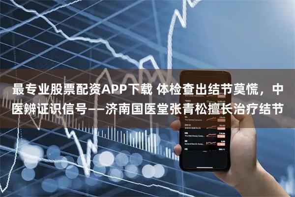 最专业股票配资APP下载 体检查出结节莫慌,中医辨证识信号——济南国医堂张青松擅长治疗结节