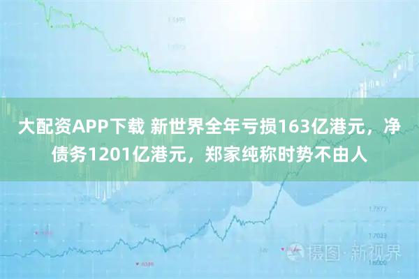大配资APP下载 新世界全年亏损163亿港元，净债务1201亿港元，郑家纯称时势不由人
