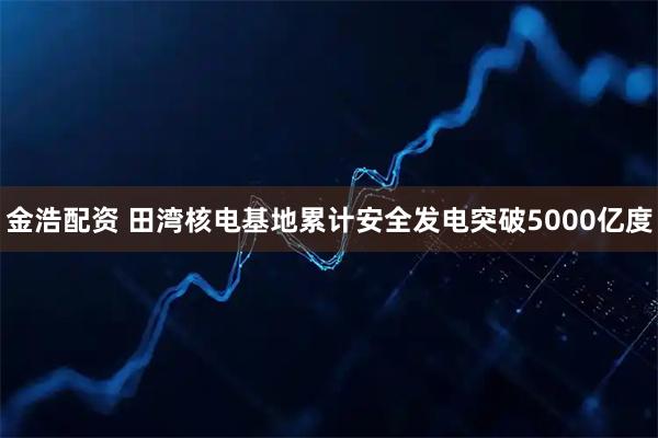 金浩配资 田湾核电基地累计安全发电突破5000亿度