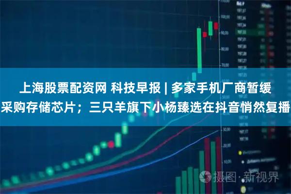 上海股票配资网 科技早报 | 多家手机厂商暂缓采购存储芯片；三只羊旗下小杨臻选在抖音悄然复播