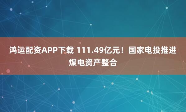 鸿运配资APP下载 111.49亿元!国家电投推进煤电资产整合