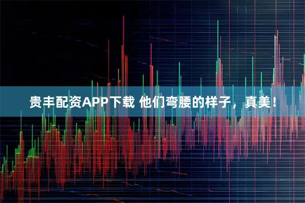 贵丰配资APP下载 他们弯腰的样子，真美！