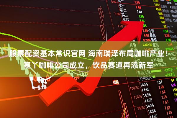 股票配资基本常识官网 海南瑞泽布局咖啡产业！塞丫咖啡公司成立，饮品赛道再添新军