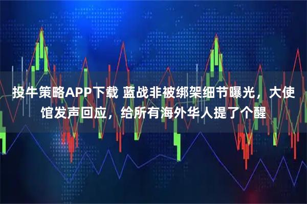 投牛策略APP下载 蓝战非被绑架细节曝光,大使馆发声回应,给所有海外华人提了个醒