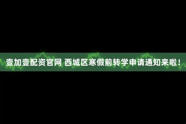 壹加壹配资官网 西城区寒假前转学申请通知来啦！