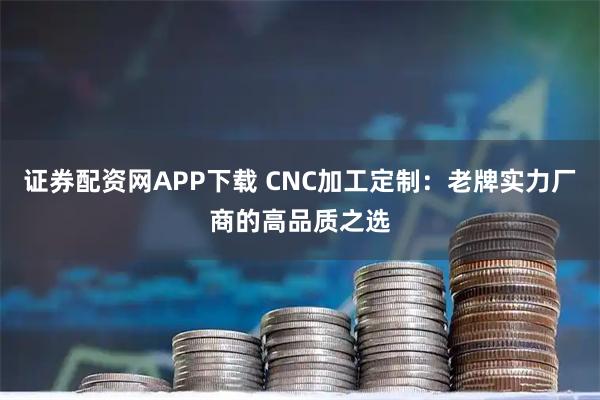 证券配资网APP下载 CNC加工定制:老牌实力厂商的高品质之选