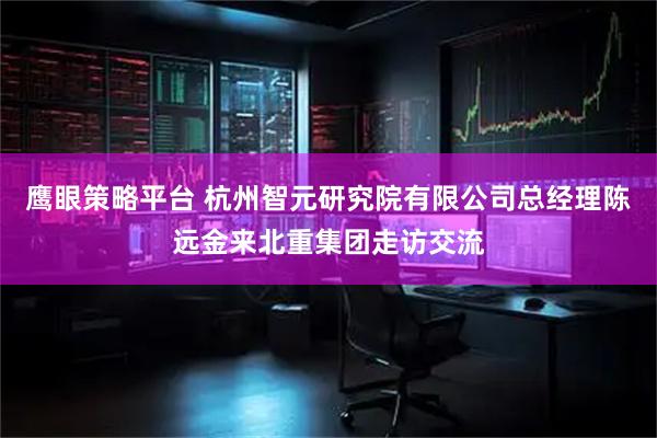 鹰眼策略平台 杭州智元研究院有限公司总经理陈远金来北重集团走访交流