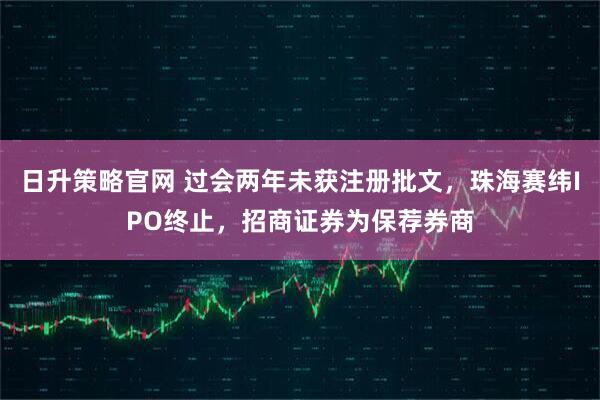 日升策略官网 过会两年未获注册批文，珠海赛纬IPO终止，招商证券为保荐券商