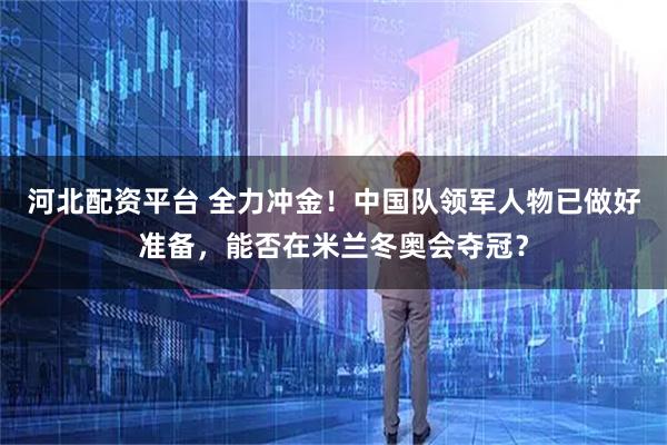 河北配资平台 全力冲金！中国队领军人物已做好准备，能否在米兰冬奥会夺冠？