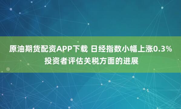 原油期货配资APP下载 日经指数小幅上涨0.3% 投资者评估关税方面的进展
