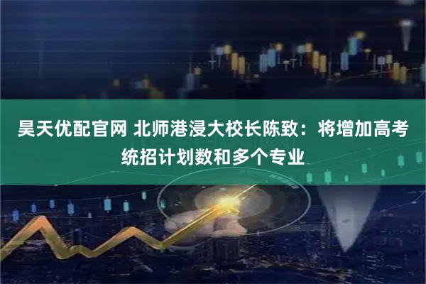昊天优配官网 北师港浸大校长陈致：将增加高考统招计划数和多个专业