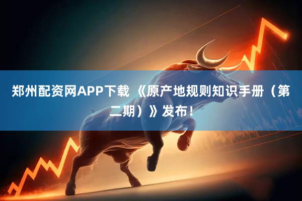 郑州配资网APP下载 《原产地规则知识手册（第二期）》发布！