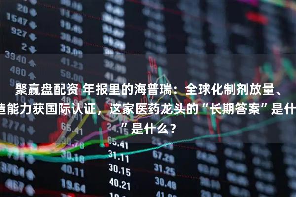 聚赢盘配资 年报里的海普瑞：全球化制剂放量、智造能力获国际认证，这家医药龙头的“长期答案”是什么？