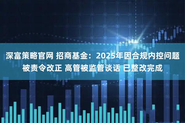 深富策略官网 招商基金：2025年因合规内控问题被责令改正 高管被监管谈话 已整改完成