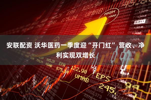 安联配资 沃华医药一季度迎“开门红” 营收、净利实现双增长