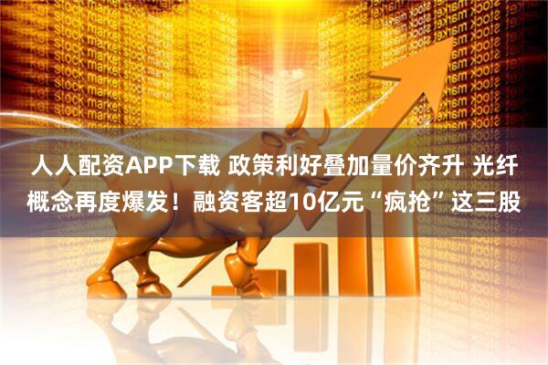 人人配资APP下载 政策利好叠加量价齐升 光纤概念再度爆发！融资客超10亿元“疯抢”这三股
