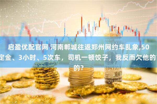 启盈优配官网 河南郸城往返郑州网约车乱象,50定金、3小时、5次车，司机一顿饺子，我反而欠他的？