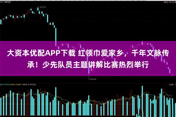 大资本优配APP下载 红领巾爱家乡，千年文脉传承！少先队员主题讲解比赛热烈举行