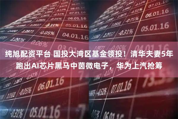 纯旭配资平台 国投大湾区基金领投！清华夫妻5年跑出AI芯片黑马中茵微电子，华为上汽抢筹