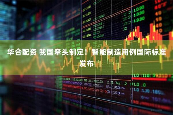 华合配资 我国牵头制定！智能制造用例国际标准发布