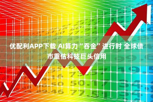 优配利APP下载 AI算力“吞金”进行时 全球债市重估科技巨头信用