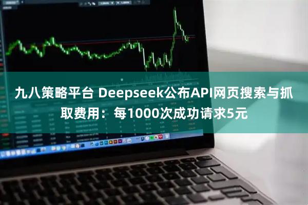 九八策略平台 Deepseek公布API网页搜索与抓取费用：每1000次成功请求5元
