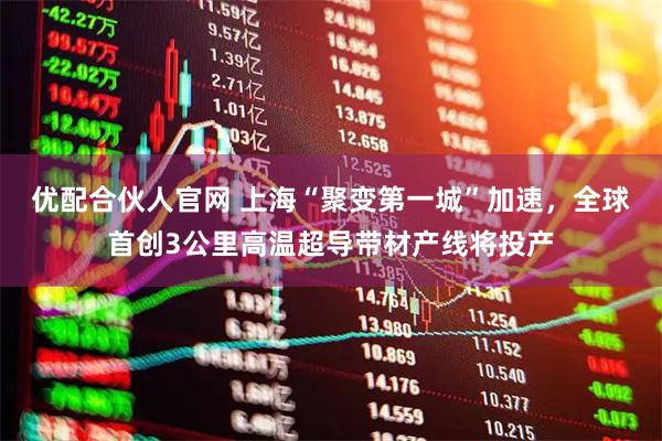 优配合伙人官网 上海“聚变第一城”加速，全球首创3公里高温超导带材产线将投产